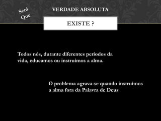 EXISTE ?
VERDADE ABSOLUTA
Todos nós, durante diferentes períodos da
vida, educamos ou instruímos a alma.
O problema agrava-se quando instruímos
a alma fora da Palavra de Deus
 