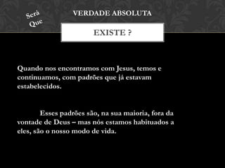 EXISTE ?
VERDADE ABSOLUTA
Quando nos encontramos com Jesus, temos e
continuamos, com padrões que já estavam
estabelecidos.
Esses padrões são, na sua maioria, fora da
vontade de Deus – mas nós estamos habituados a
eles, são o nosso modo de vida.
 