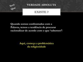 EXISTE ?
VERDADE ABSOLUTA
Quando somos confrontados com a Palavra,
temos a tendência de procurar racionalizar de
acordo com o que ‘sabemos’!
Aqui, começa a problemática
da religiosidade
 