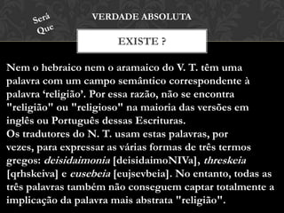 EXISTE ?
VERDADE ABSOLUTA
Nem o hebraico nem o aramaico do V. T. têm uma
palavra com um campo semântico correspondente à
palavra ‘religião’. Por essa razão, não se encontra
"religião" ou "religioso" na maioria das versões em
inglês ou Português dessas Escrituras.
Os tradutores do N. T. usam estas palavras, por vezes,
para expressar as várias formas de três termos gregos:
deisidaimonia [deisidaimoNIVa], threskeia [qrhskeiva] e
eusebeia [eujsevbeia]. No entanto, todas as três palavras
também não conseguem captar totalmente a implicação
da palavra mais abstrata "religião".
 