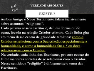 EXISTE ?
VERDADE ABSOLUTA
Ambos Antigo e Novo Testamento falam incisivamente
sobre assuntos "religiosos".
Cada palavra nesses escritos é, de uma forma ou de outra,
focada na relação Criador-criatura. Cada linha gira em
torno desse centro de gravidade temática: como o Criador
se relaciona com a Sua criação, especialmente a
humanidade, e como a humanidade faz e / ou deve
relacionar-se com o Criador.
Na verdade, cada linha das Escrituras, procura evocar do
leitor maneiras corretas de se relacionar com o Criador.
Nesse sentido, a "religião" é difusamente o tema das
Escrituras.
 