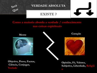 EXISTE ?
VERDADE ABSOLUTA
Como a maioria aborda a verdade / conhecimento
nas coisas espirituais
Mente Coração
Objetivo, Prova, Factos,
Ciência, Conjugar,
Verdade
Opinião, Fé, Valores,
Subjetivo, Liberdade,
Religião
 
