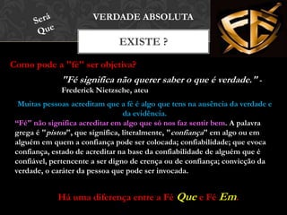 EXISTE ?
VERDADE ABSOLUTA
Como pode a "fé" ser objetiva?
"Fé significa não querer saber o que é verdade." -
Frederick Nietzsche, ateu
Muitas pessoas acreditam que a fé é algo que tens na ausência da verdade e
da evidência.
“Fé" não significa acreditar em algo que só nos faz sentir bem. A palavra
grega é "pistos", que significa, literalmente, "confiança" em algo ou em
alguém em quem a confiança pode ser colocada; confiabilidade; que evoca
confiança, estado de acreditar na base da confiabilidade de alguém que é
confiável, pertencente a ser digno de crença ou de confiança; convicção da
verdade, o caráter da pessoa que pode ser invocada.
Há uma diferença entre a Fé Que e Fé Em.
 