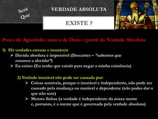 EXISTE ?
VERDADE ABSOLUTA
Prova de Agostinho acerca de Deus a partir da Verdade Absoluta
1) Há verdades eternas e imutáveis
 Dúvida absoluta é impossível (Descartes – “sabemos que
estamos a duvidar”)
 Eu existo (Eu tenho que existir para negar a minha existência)
2) Verdade imutável não pode ser causada por:
 Coisas sensíveis, porque o imutável e independente, não pode ser
causado pela mudança ou mutável e dependente (não podes dar o
que não tens)
 Mentes finitas (a verdade é independente da nossa mente e,
portanto, é a mente que é governada pela verdade absoluta)
 
