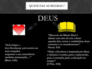QUEM FAZ AS REGRAS ?
DEUS
“Desceste do Monte Sinai e
falaste com eles do céu e deste
aquelas leis, certas e verdadeiras, bons
estatutos e os mandamentos”
Neem. 9:13
“A lei (νόμου – Lei, Escritura),
está escrita em seus corações,
enquanto a sua consciência
também testemunha ...”
(Rom. 2:15)
“Toda a Escritura é inspirada por Deus
e útil para o ensino, para a repreensão,
para a correção, para a educação na
justiça”
(2 Tim. 3:16)
 