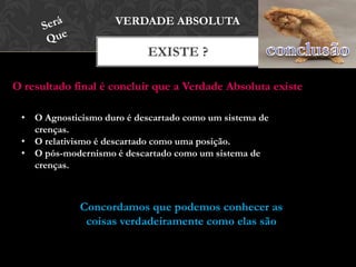 EXISTE ?
VERDADE ABSOLUTA
O resultado final é concluir que a Verdade Absoluta existe
• O Agnosticismo duro é descartado como um sistema de
crenças.
• O relativismo é descartado como uma posição.
• O pós-modernismo é descartado como um sistema de
crenças.
Concordamos que podemos conhecer as
coisas verdadeiramente como elas são
 