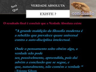 EXISTE ?
VERDADE ABSOLUTA
O resultado final é concluir que a Verdade Absoluta existe
"A grande maldição da filosofia moderna é
a rebelião que prevalece quase universal
contra a auto-disciplina intelectual.
Onde o pensamento solto obtém algo, a
verdade não pode ser, possivelmente,
apreendida, pois daí advém a conclusão
que se segue, e que, naturalmente, não
contém a verdade “ - Etienne Gilson
 