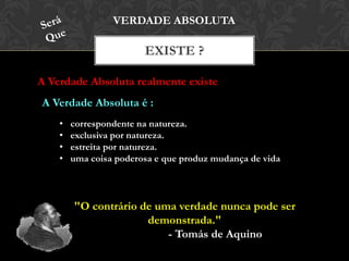 EXISTE ?
VERDADE ABSOLUTA
A Verdade Absoluta realmente existe
• correspondente na natureza.
• exclusiva por natureza.
• estreita por natureza.
• uma coisa poderosa e que produz mudança de vida
"O contrário de uma verdade nunca pode ser
demonstrada."
- Tomás de Aquino
A Verdade Absoluta é :
 