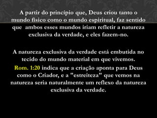A partir do princípio que, Deus criou tanto o
mundo físico como o mundo espiritual, faz sentido
que ambos esses mundos iriam refletir a natureza
exclusiva da verdade, e eles fazem-no.
A natureza exclusiva da verdade está embutida no
tecido do mundo material em que vivemos.
Rom. 1:20 indica que a criação aponta para Deus
como o Criador, e a "estreiteza" que vemos na
natureza seria naturalmente um reflexo da natureza
exclusiva da verdade.
 