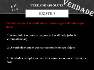 Sabendo o que a verdade não é, vamos agora definir o que
ela é:
EXISTE ?
VERDADE ABSOLUTA
1. A verdade é o que corresponde à realidade (não ás
circunstâncias)
2. A verdade é que o que corresponde ao seu objeto
3. Verdade é simplesmente dizer como é - o que é realmente
real
 