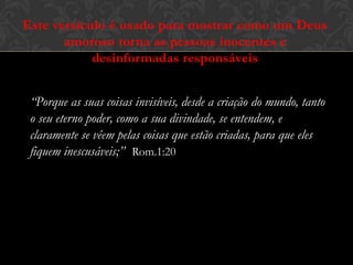 Este versículo é usado para mostrar como um Deus
amoroso torna as pessoas inocentes e
desinformadas responsáveis
“Porque as suas coisas invisíveis, desde a criação do mundo, tanto
o seu eterno poder, como a sua divindade, se entendem, e
claramente se vêem pelas coisas que estão criadas, para que eles
fiquem inescusáveis;” Rom.1:20
 