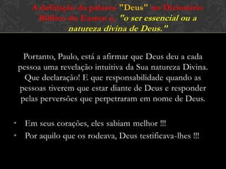 Portanto, Paulo, está a afirmar que Deus deu a cada
pessoa uma revelação intuitiva da Sua natureza Divina.
Que declaração! E que responsabilidade quando as
pessoas tiverem que estar diante de Deus e responder
pelas perversões que perpetraram em nome de Deus.
• Em seus corações, eles sabiam melhor !!!
• Por aquilo que os rodeava, Deus testificava-lhes !!!
A definição da palavra "Deus" no Dicionário
Bíblico do Easton é, "o ser essencial ou a
natureza divina de Deus."
 