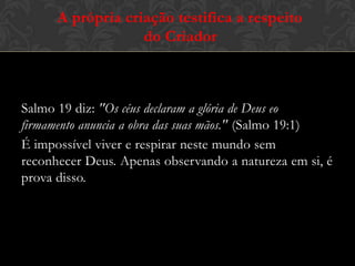 Salmo 19 diz: "Os céus declaram a glória de Deus eo
firmamento anuncia a obra das suas mãos." (Salmo 19:1)
É impossível viver e respirar neste mundo sem
reconhecer Deus. Apenas observando a natureza em si, é
prova disso.
A própria criação testifica a respeito
do Criador
 