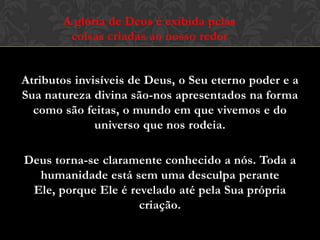 Atributos invisíveis de Deus, o Seu eterno poder e a
Sua natureza divina são-nos apresentados na forma
como são feitas, o mundo em que vivemos e do
universo que nos rodeia.
Deus torna-se claramente conhecido a nós. Toda a
humanidade está sem uma desculpa perante Ele,
porque Ele é revelado até pela Sua própria criação.
A glória de Deus é exibida pelas
coisas criadas ao nosso redor
 