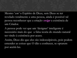 Mesmo ‘sem’ o Espírito de Deus, sem Deus se ter
revelado totalmente a uma pessoa, ainda é possível tal
pessoa reconhecer que a criação exige a existência de
um Criador.
A pessoa pode ver que um ‘designer’ inteligente é
necessário mais do que a falsa teoria do mundo natural
ter vindo à existência por acaso.
Assim, Deus diz que eles são indesculpáveis, pois podem
entender as coisas que O dão a conhecer, se optarem
por aceitá-las.
 