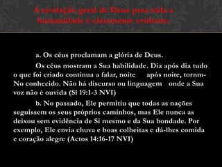 a. Os céus proclamam a glória de Deus.
Os céus mostram a Sua habilidade. Dia após dia tudo
o que foi criado continua a falar, noite após noite, tornm-
No conhecido. Não há discurso ou linguagem onde a Sua
voz não é ouvida (Sl 19:1-3 NVI)
b. No passado, Ele permitiu que todas as nações
seguissem os seus próprios caminhos, mas Ele nunca as
deixou sem evidência de Si mesmo e da Sua bondade. Por
exemplo, Ele envia chuva e boas colheitas e dá-lhes comida
e coração alegre (Actos 14:16-17 NVI)
A revelação geral de Deus para toda a
humanidade é claramente evidente:
 