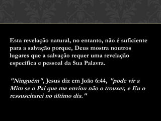 Esta revelação natural, no entanto, não é suficiente
para a salvação porque, Deus mostra noutros
lugares que a salvação requer uma revelação
específica e pessoal da Sua Palavra.
"Ninguém", Jesus diz em João 6:44, "pode vir a
Mim se o Pai que me enviou não o trouxer, e Eu o
ressuscitarei no último dia."
 