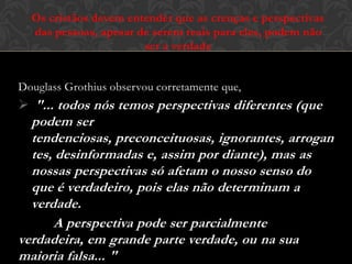 Douglass Grothius observou corretamente que,
 "... todos nós temos perspectivas diferentes (que
podem ser tendenciosas, preconceituosas,
ignorantes, arrogantes, desinformadas e, assim por
diante), mas as nossas perspectivas só afetam o
nosso senso do que é verdadeiro, pois elas não
determinam a verdade.
A perspectiva pode ser parcialmente verdadeira,
em grande parte verdade, ou na sua maioria falsa... "
Os cristãos devem entender que as crenças e perspectivas
das pessoas, apesar de serem reais para eles, podem não
ser a verdade
 
