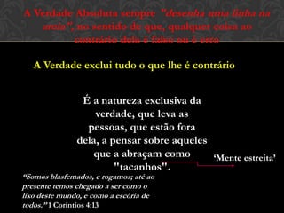 A Verdade Absoluta sempre "desenha uma linha na
areia", no sentido de que, qualquer coisa ao
contrário dela é falso ou é erro
A Verdade exclui tudo o que lhe é contrário
É a natureza exclusiva da
verdade, que leva as pessoas,
que estão fora dela, a pensar
sobre aqueles que a abraçam
como "tacanhos". ‘Mente estreita’
“Somos blasfemados, e rogamos; até ao
presente temos chegado a ser como o
lixo deste mundo, e como a escória de
todos.” 1 Coríntios 4:13
 