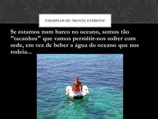 Se estamos num barco no oceano, somos tão
"tacanhos" que vamos permitir-nos sofrer com
sede, em vez de beber a água do oceano que nos
rodeia...
EXEMPLOS DE ‘MENTE ESTREITA’
 
