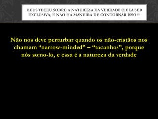 Não nos deve perturbar quando os não-cristãos nos
chamam “narrow-minded” – “tacanhos”, porque
nós somo-lo, e essa é a natureza da verdade
DEUS TECEU SOBRE A NATUREZA DA VERDADE O ELA SER
EXCLUSIVA, E NÃO HÁ MANEIRA DE CONTORNAR ISSO !!!
 