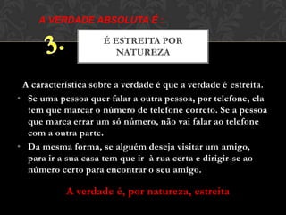 A característica sobre a verdade é que a verdade é estreita.
• Se uma pessoa quer falar a outra pessoa, por telefone, ela
tem que marcar o número de telefone correto. Se a pessoa
que marca errar um só número, não vai falar ao telefone
com a outra parte.
• Da mesma forma, se alguém deseja visitar um amigo,
para ir a sua casa tem que ir à rua certa e dirigir-se ao
número certo para encontrar o seu amigo.
É ESTREITA POR
NATUREZA
A VERDADE ABSOLUTA É :
A verdade é, por natureza, estreita
 