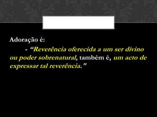Adoração é:
- “Reverência oferecida a um ser divino
ou poder sobrenatural, também é, um acto de
expressar tal reverência."
 