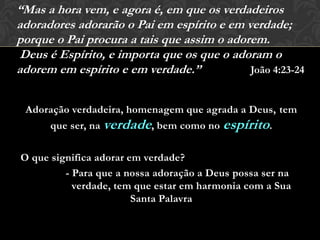Adoração verdadeira, homenagem que agrada a Deus, tem
que ser, na verdade, bem como no espírito.
O que significa adorar em verdade?
- Para que a nossa adoração a Deus possa ser na
verdade, tem que estar em harmonia com a Sua
Santa Palavra
“Mas a hora vem, e agora é, em que os verdadeiros
adoradores adorarão o Pai em espírito e em verdade;
porque o Pai procura a tais que assim o adorem.
Deus é Espírito, e importa que os que o adoram o
adorem em espírito e em verdade.” João 4:23-24
 