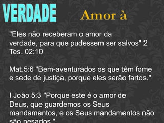 "Eles não receberam o amor da verdade,
para que pudessem ser salvos" 2 Tes. 02:10
Mat.5:6 "Bem-aventurados os que têm fome
e sede de justiça, porque eles serão fartos."
I João 5:3 "Porque este é o amor de Deus,
que guardemos os Seus mandamentos, e os
Seus mandamentos não são pesados."
 