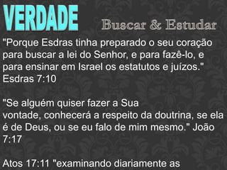 "Porque Esdras tinha preparado o seu coração
para buscar a lei do Senhor, e para fazê-lo, e
para ensinar em Israel os estatutos e juízos."
Esdras 7:10
"Se alguém quiser fazer a Sua vontade,
conhecerá a respeito da doutrina, se ela é de
Deus, ou se eu falo de mim mesmo." João 7:17
Atos 17:11 "examinando diariamente as
Escrituras"
 