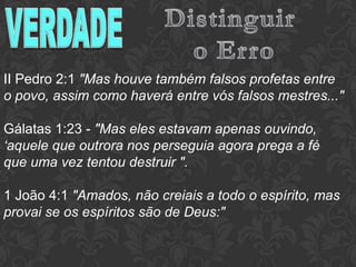 II Pedro 2:1 "Mas houve também falsos profetas entre
o povo, assim como haverá entre vós falsos mestres..."
Gálatas 1:23 - "Mas eles estavam apenas ouvindo,
‘aquele que outrora nos perseguia agora prega a fé
que uma vez tentou destruir ".
1 João 4:1 "Amados, não creiais a todo o espírito, mas
provai se os espíritos são de Deus:"
 