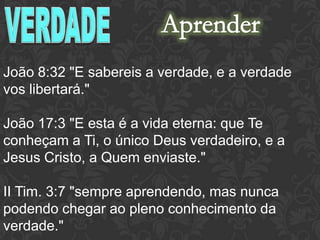 João 8:32 "E sabereis a verdade, e a verdade
vos libertará."
João 17:3 "E esta é a vida eterna: que Te
conheçam a Ti, o único Deus verdadeiro, e a
Jesus Cristo, a Quem enviaste."
II Tim. 3:7 "sempre aprendendo, mas nunca
podendo chegar ao pleno conhecimento da
verdade."
 