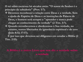 O rei sábio escreveu há séculos atrás: "O temor do Senhor é o
princípio da sabedoria" (Prov. 1:7).
 Devemos reconhecer a relação entre Deus e a verdade. Sem
a ajuda do Espírito de Deus e as instruções da Palavra de
Deus, o homem será sempre a "aprender e nunca pode
chegar ao conhecimento da verdade" (2 Tim. 3:7).
 Quando reconhecemos e obedecemos à Sua verdade, no
entanto, somos libertados da ignorância espiritual e do erro
(João 8:32; 17:17).
É por isso que devemos ser diligentes em estudar a Bíblia (2
Tim. 2:15).
A Bíblia é o único Livro que nos diz a verdade sobre
a verdade
 
