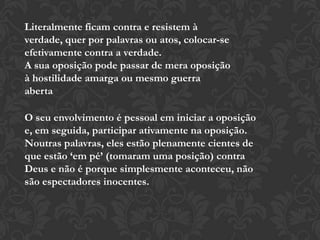 Literalmente ficam contra e resistem à
verdade, quer por palavras ou atos, colocar-se
efetivamente contra a verdade.
A sua oposição pode passar de mera oposição
à hostilidade amarga ou mesmo guerra
aberta
O seu envolvimento é pessoal em iniciar a oposição
e, em seguida, participar ativamente na oposição.
Noutras palavras, eles estão plenamente cientes de
que estão ‘em pé’ (tomaram uma posição) contra
Deus e não é porque simplesmente aconteceu, não
são espectadores inocentes.
 