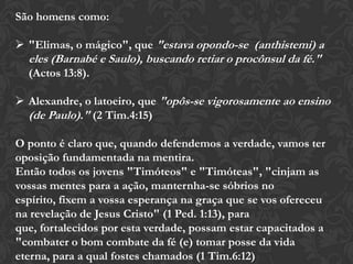 São homens como:
 "Elimas, o mágico", que "estava opondo-se (anthistemi) a
eles (Barnabé e Saulo), buscando retiar o procônsul da fé."
(Actos 13:8).
 Alexandre, o latoeiro, que "opôs-se vigorosamente ao ensino
(de Paulo)." (2 Tim.4:15)
O ponto é claro que, quando defendemos a verdade, vamos ter
oposição fundamentada na mentira.
Então todos os jovens "Timóteos" e "Timóteas", "cinjam as
vossas mentes para a ação, manternha-se sóbrios no espírito,
fixem a vossa esperança na graça que se vos ofereceu na
revelação de Jesus Cristo" (1 Ped. 1:13), para que, fortalecidos
por esta verdade, possam estar capacitados a "combater o bom
combate da fé (e) tomar posse da vida eterna, para a qual fostes
chamados (1 Tim.6:12)
 