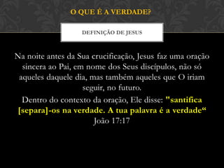 Na noite antes da Sua crucificação, Jesus faz uma oração
sincera ao Pai, em nome dos Seus discípulos, não só
aqueles daquele dia, mas também aqueles que O iriam
seguir, no futuro.
Dentro do contexto da oração, Ele disse: "santifica
[separa]-os na verdade. A tua palavra é a verdade“
João 17:17
DEFINIÇÃO DE JESUS
O QUE É A VERDADE?
 