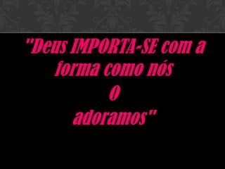 "Deus IMPORTA-SE
com a forma como nós
O
adoramos"
 
