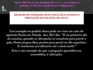 Um exemplo ou padrão disso pode ser visto no caso do
apóstolo Paulo em Trôade. Act. 20:7 diz: "E no primeiro dia
da semana, quando os discípulos se reuniram para partir o
pão, Paulo pregou-lhes, pronto para partir no dia seguinte;.
E continuou seu discurso até a meia-noite"
Este é um exemplo de que a pregação apostólica na
assembléia, é adoração.
ADORAR EM VERDADE DEVE INCLUIR O ENSINO E
PREGAÇÃO DA PALAVRA DE DEUS.
"QUE PRÁTICAS DE ADORAÇÃO O N. T. AUTORIZA A
IGREJA, A FIM DE ADORAR EM VERDADE?"
 
