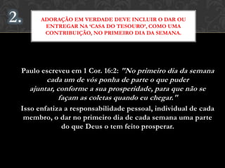 Paulo escreveu em 1 Cor. 16:2: "No primeiro dia da semana
cada um de vós ponha de parte o que puder ajuntar,
conforme a sua prosperidade, para que não se façam as
coletas quando eu chegar."
Isso enfatiza a responsabilidade pessoal, individual de cada
membro, o dar no primeiro dia de cada semana uma parte
do que Deus o tem feito prosperar.
ADORAÇÃO EM VERDADE DEVE INCLUIR O DAR OU
ENTREGAR NA ‘CASA DO TESOURO’, COMO UMA
CONTRIBUIÇÃO, NO PRIMEIRO DIA DA SEMANA.
 