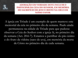 A igreja em Trôade é um exemplo de quem manteve este
memorial da ceia no primeiro dia da semana. Paulo ainda
permaneceu na cidade de Trôade para que pudesse
observar a Ceia do Senhor com a igreja lá, no primeiro dia
da semana (Act. 20:6-7). Estamos a partilhar do pão ázimo
e do fruto da videira (suco de uva), em memória da morte
de Cristo no primeiro dia de cada semana.
ADORAÇÃO EM VERDADE DEVE INCLUIR O
PARTICIPAR DA CEIA DO SENHOR, EM MEMÓRIA
DO SACRIFÍCIO DE JESUS CRISTO NA CRUZ EM
NOSSO FAVOR.
 