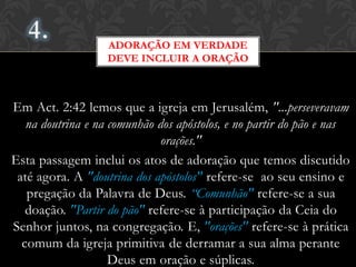 Em Act. 2:42 lemos que a igreja em Jerusalém, "...perseveravam
na doutrina e na comunhão dos apóstolos, e no partir do pão e nas
orações."
Esta passagem inclui os atos de adoração que temos discutido
até agora. A "doutrina dos apóstolos" refere-se ao seu ensino e
pregação da Palavra de Deus. “Comunhão" refere-se a sua
doação. "Partir do pão" refere-se à participação da Ceia do
Senhor juntos, na congregação. E, "orações" refere-se à prática
comum da igreja primitiva de derramar a sua alma perante
Deus em oração e súplicas.
ADORAÇÃO EM VERDADE
DEVE INCLUIR A ORAÇÃO
 