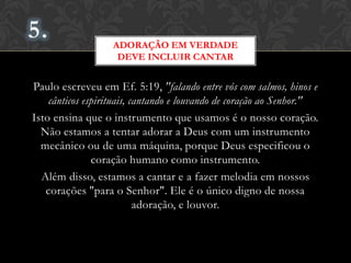 Paulo escreveu em Ef. 5:19, "falando entre vós com salmos, hinos e
cânticos espirituais, cantando e louvando de coração ao Senhor."
Isto ensina que o instrumento que usamos é o nosso coração.
Não estamos a tentar adorar a Deus com um instrumento
mecânico ou de uma máquina, porque Deus especificou o
coração humano como instrumento.
Além disso, estamos a cantar e a fazer melodia em nossos
corações "para o Senhor". Ele é o único digno de nossa adoração,
e louvor.
ADORAÇÃO EM VERDADE
DEVE INCLUIR CANTAR
 