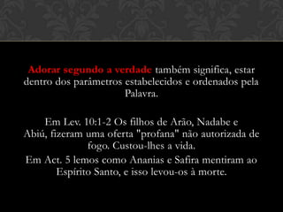 Adorar segundo a verdade também significa, estar
dentro dos parâmetros estabelecidos e ordenados pela
Palavra.
Em Lev. 10:1-2 Os filhos de Arão, Nadabe e Abiú,
fizeram uma oferta "profana" não autorizada de fogo.
Custou-lhes a vida.
Em Act. 5 lemos como Ananias e Safira mentiram ao
Espírito Santo, e isso levou-os à morte.
 