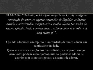 Fil.2:1-2 diz: "Portanto, se há algum conforto em Cristo, se alguma
consolação de amor, se alguma comunhão do Espírito, se houver
carinho e misericórdia, completareis a minha alegria por serdes da
mesma opinião, tendo o mesmo amor , estando num só acordo, e de
uma mente só ".
Quando adoramos em espírito e em verdade, devemos adorar em
santidade e unidade.
Quando a nossa adoração nos leva a dividir, a um ponto em que
nem todos podem adorar juntos, mas só podemos adorar de
acordo com os nossos gostos, deixamos de adorar.
 