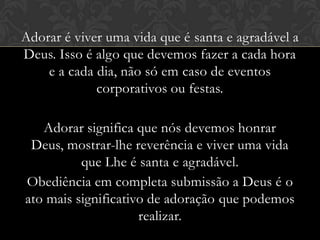 Adorar é viver uma vida que é santa e agradável a
Deus. Isso é algo que devemos fazer a cada hora
e a cada dia, não só em caso de eventos
corporativos ou festas.
Adorar significa que nós devemos honrar Deus,
mostrar-lhe reverência e viver uma vida que Lhe é
santa e agradável.
Obediência em completa submissão a Deus é o
ato mais significativo de adoração que podemos
realizar.
 