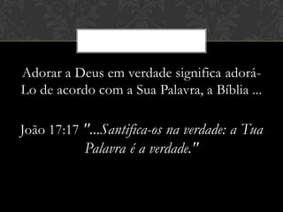 Adorar a Deus em verdade significa adorá-
Lo de acordo com a Sua Palavra, a Bíblia ...
João 17:17 "...Santifica-os na verdade: a Tua
Palavra é a verdade."
 