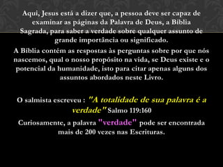Aqui, Jesus está a dizer que, a pessoa deve ser capaz de
examinar as páginas da Palavra de Deus, a Bíblia Sagrada,
para saber a verdade sobre qualquer assunto de grande
importância ou significado.
A Bíblia contém as respostas às perguntas sobre por que nós
nascemos, qual o nosso propósito na vida, se Deus existe e o
potencial da humanidade, isto para citar apenas alguns dos
assuntos abordados neste Livro.
O salmista escreveu : "A totalidade de sua palavra é a
verdade" Salmo 119:160
Curiosamente, a palavra "verdade" pode ser encontrada
mais de 200 vezes nas Escrituras.
 