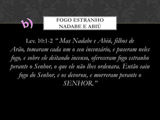 Lev. 10:1-2 “ Mas Nadabe e Abiú, filhos de Arão,
tomaram cada um o seu incensário, e puseram neles fogo, e
sobre ele deitando incenso, ofereceram fogo estranho
perante o Senhor, o que ele não lhes ordenara. Então saiu
fogo do Senhor, e os devorou, e morreram perante o
SENHOR.”
FOGO ESTRANHO
NADABE E ABIÚ
 