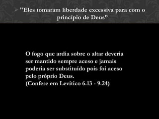  "Eles tomaram liberdade excessiva para com o
princípio de Deus”
O fogo que ardia sobre o altar deveria
ser mantido sempre aceso e jamais
poderia ser substituído pois foi aceso
pelo próprio Deus.
(Confere em Levítico 6.13 - 9.24)
 