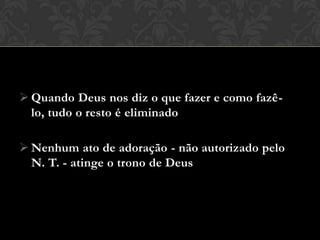  Quando Deus nos diz o que fazer e como fazê-lo,
tudo o resto é eliminado
 Nenhum ato de adoração - não autorizado pelo
N. T. - atinge o trono de Deus
 